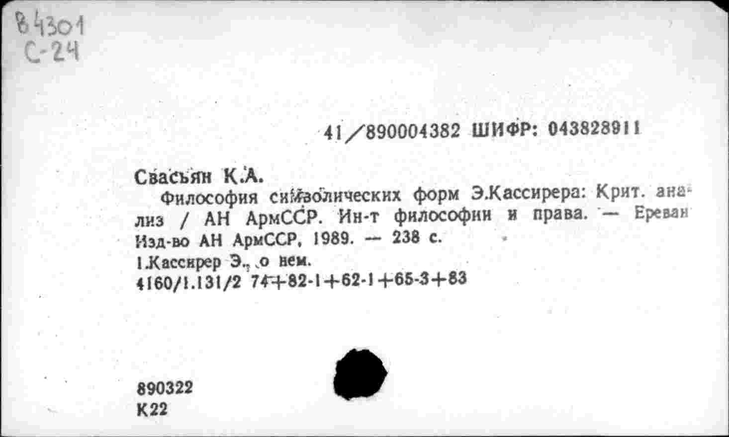 ﻿С'24
41/890004382 ШИФР: 043828911
Свасьян К.А.
Философия синодических форм Э.Кассирера: Крит, анализ / АН АрмССР. Ин-т философии и права. — Ереван Изд-во АН АрмССР, 1989. — 238 с.
1 .Кассирер Э.: .о нем.
4160/1.131 /2 744-82-1+62-1 +65-3+83
890322
К22